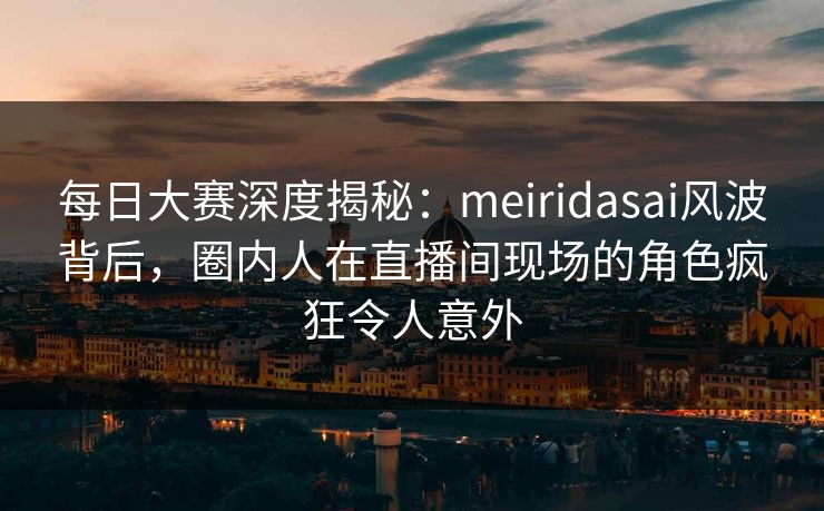 每日大赛深度揭秘：meiridasai风波背后，圈内人在直播间现场的角色疯狂令人意外