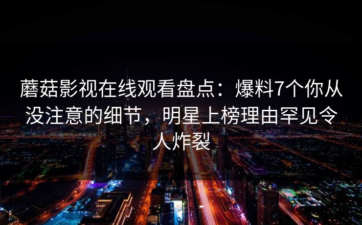 蘑菇影视在线观看盘点：爆料7个你从没注意的细节，明星上榜理由罕见令人炸裂