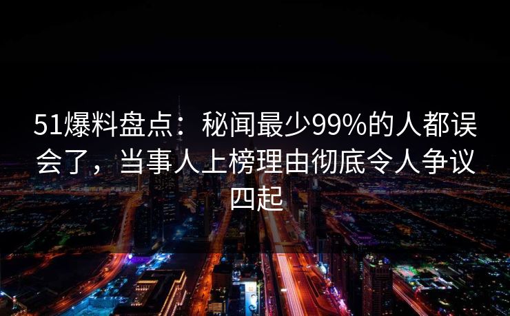 51爆料盘点：秘闻最少99%的人都误会了，当事人上榜理由彻底令人争议四起