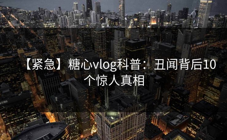 【紧急】糖心vlog科普：丑闻背后10个惊人真相