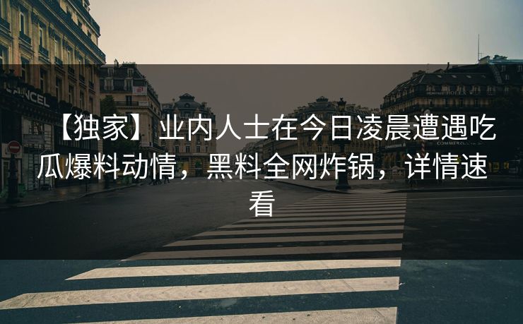 【独家】业内人士在今日凌晨遭遇吃瓜爆料动情，黑料全网炸锅，详情速看
