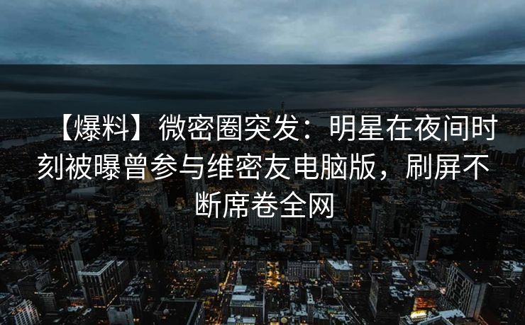 【爆料】微密圈突发：明星在夜间时刻被曝曾参与维密友电脑版，刷屏不断席卷全网