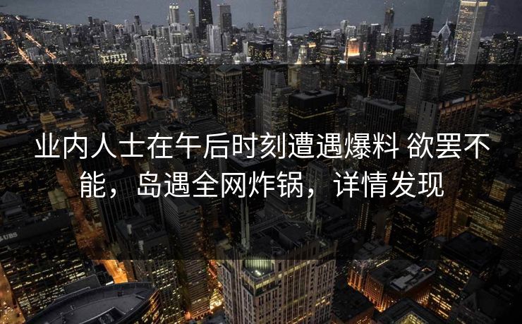 业内人士在午后时刻遭遇爆料 欲罢不能，岛遇全网炸锅，详情发现