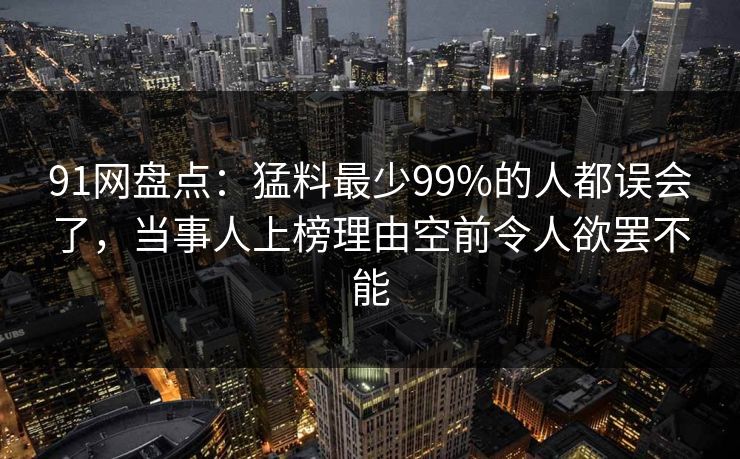 91网盘点：猛料最少99%的人都误会了，当事人上榜理由空前令人欲罢不能