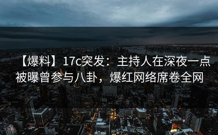 【爆料】17c突发：主持人在深夜一点被曝曾参与八卦，爆红网络席卷全网