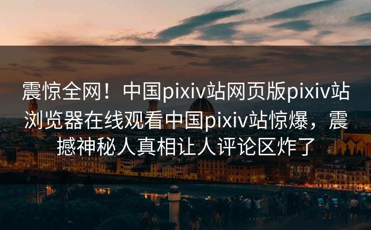 震惊全网！中国pixiv站网页版pixiv站浏览器在线观看中国pixiv站惊爆，震撼神秘人真相让人评论区炸了