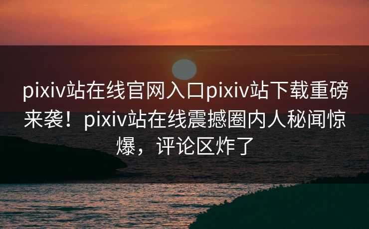 pixiv站在线官网入口pixiv站下载重磅来袭！pixiv站在线震撼圈内人秘闻惊爆，评论区炸了