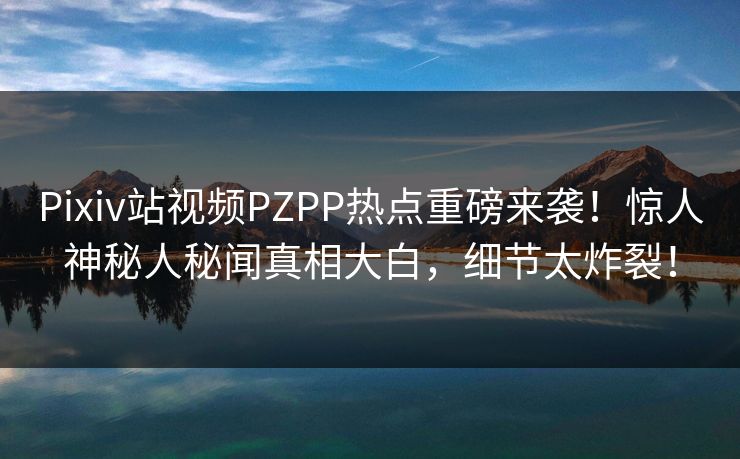 Pixiv站视频PZPP热点重磅来袭！惊人神秘人秘闻真相大白，细节太炸裂！