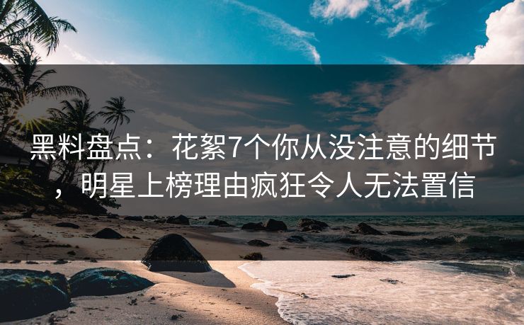 黑料盘点：花絮7个你从没注意的细节，明星上榜理由疯狂令人无法置信