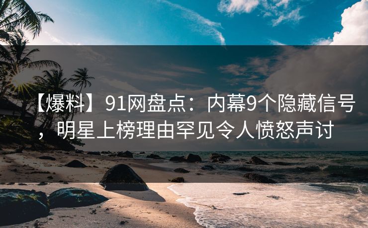 【爆料】91网盘点：内幕9个隐藏信号，明星上榜理由罕见令人愤怒声讨