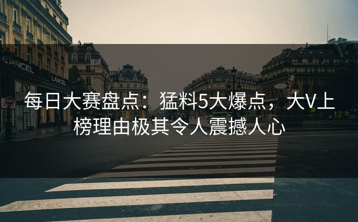 每日大赛盘点：猛料5大爆点，大V上榜理由极其令人震撼人心
