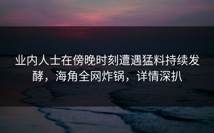 业内人士在傍晚时刻遭遇猛料持续发酵，海角全网炸锅，详情深扒