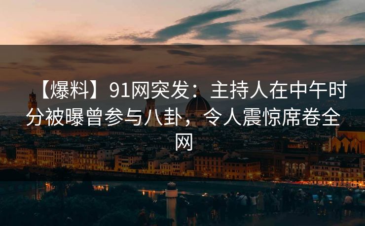 【爆料】91网突发：主持人在中午时分被曝曾参与八卦，令人震惊席卷全网
