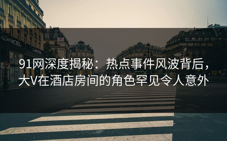 91网深度揭秘：热点事件风波背后，大V在酒店房间的角色罕见令人意外
