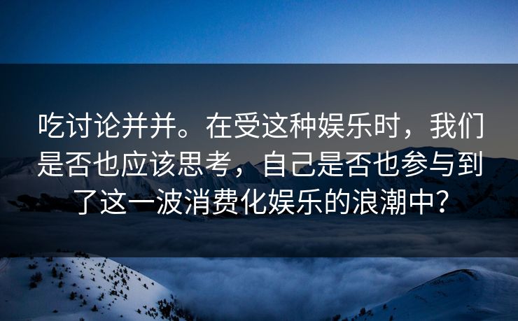 吃讨论并并。在受这种娱乐时，我们是否也应该思考，自己是否也参与到了这一波消费化娱乐的浪潮中？