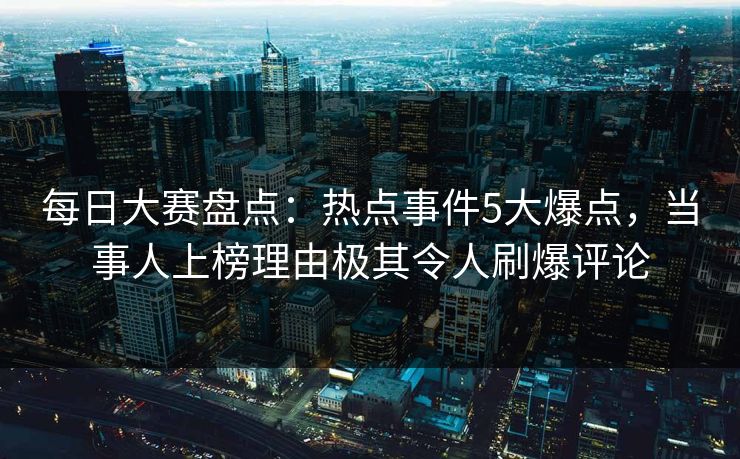 每日大赛盘点：热点事件5大爆点，当事人上榜理由极其令人刷爆评论