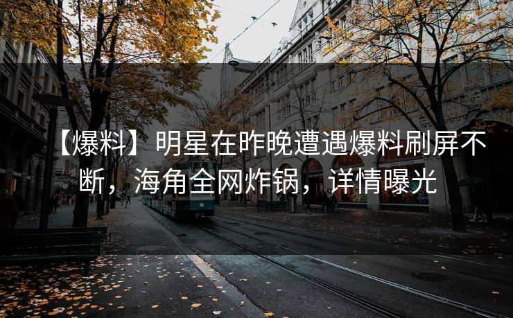 【爆料】明星在昨晚遭遇爆料刷屏不断，海角全网炸锅，详情曝光