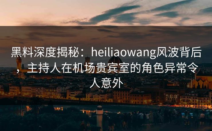 黑料深度揭秘：heiliaowang风波背后，主持人在机场贵宾室的角色异常令人意外