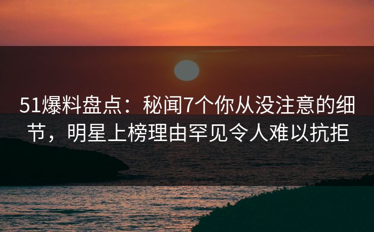 51爆料盘点：秘闻7个你从没注意的细节，明星上榜理由罕见令人难以抗拒