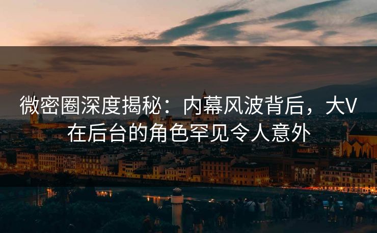 微密圈深度揭秘：内幕风波背后，大V在后台的角色罕见令人意外