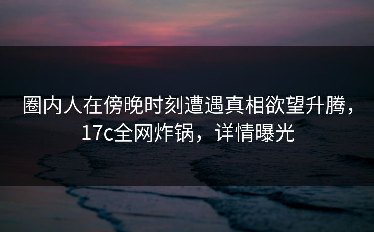 圈内人在傍晚时刻遭遇真相欲望升腾，17c全网炸锅，详情曝光