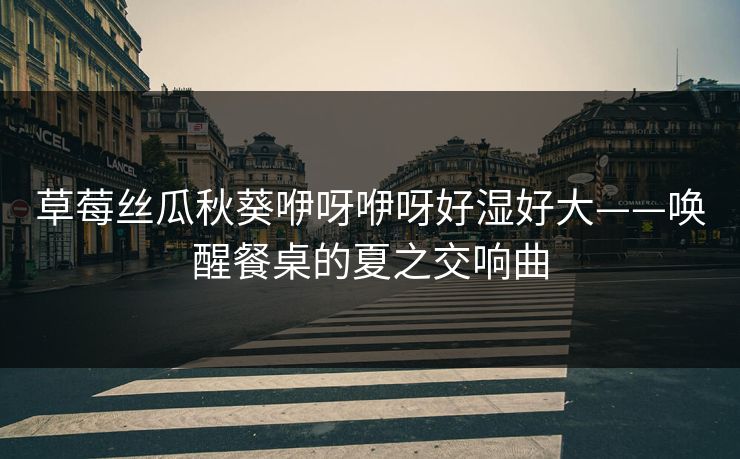 草莓丝瓜秋葵咿呀咿呀好湿好大——唤醒餐桌的夏之交响曲