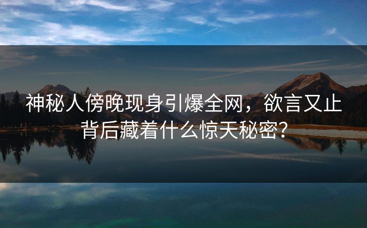 神秘人傍晚现身引爆全网，欲言又止背后藏着什么惊天秘密？
