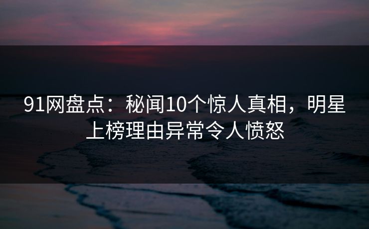 91网盘点：秘闻10个惊人真相，明星上榜理由异常令人愤怒