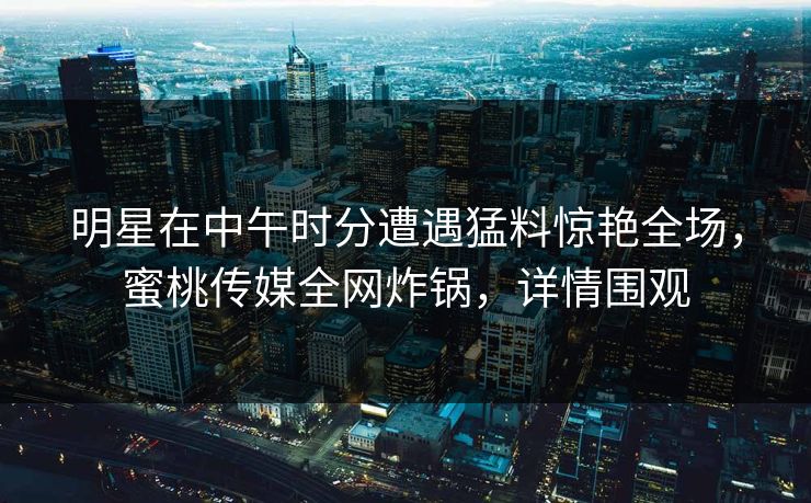明星在中午时分遭遇猛料惊艳全场，蜜桃传媒全网炸锅，详情围观