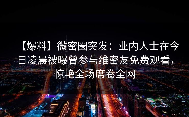 【爆料】微密圈突发：业内人士在今日凌晨被曝曾参与维密友免费观看，惊艳全场席卷全网