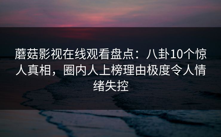 蘑菇影视在线观看盘点：八卦10个惊人真相，圈内人上榜理由极度令人情绪失控