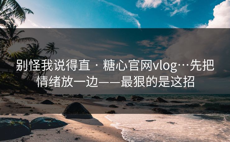 别怪我说得直 · 糖心官网vlog…先把情绪放一边——最狠的是这招