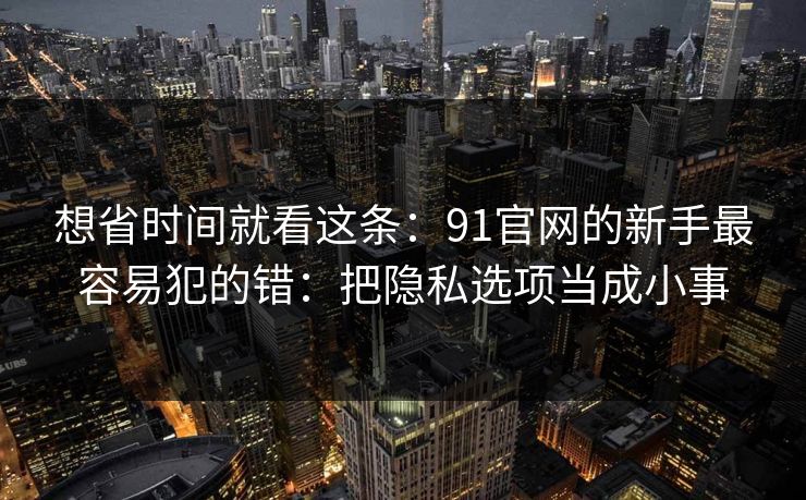 想省时间就看这条：91官网的新手最容易犯的错：把隐私选项当成小事