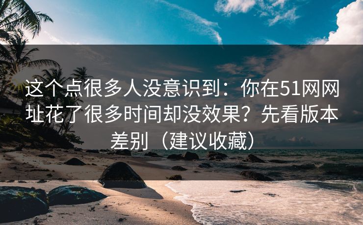 这个点很多人没意识到：你在51网网址花了很多时间却没效果？先看版本差别（建议收藏）