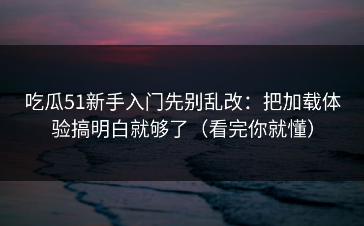 吃瓜51新手入门先别乱改：把加载体验搞明白就够了（看完你就懂）