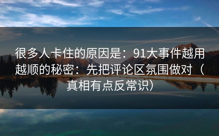 很多人卡住的原因是：91大事件越用越顺的秘密：先把评论区氛围做对（真相有点反常识）