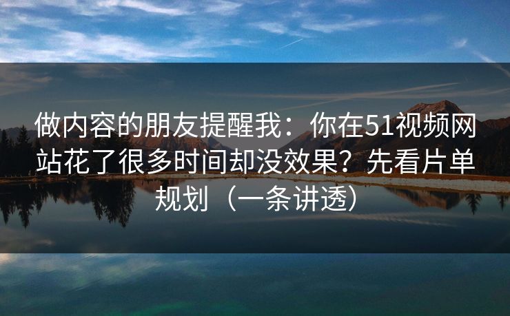 做内容的朋友提醒我：你在51视频网站花了很多时间却没效果？先看片单规划（一条讲透）