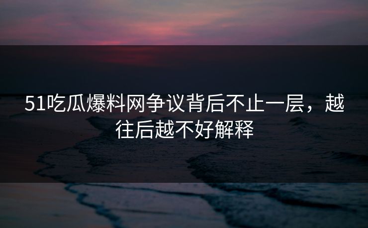 51吃瓜爆料网争议背后不止一层，越往后越不好解释